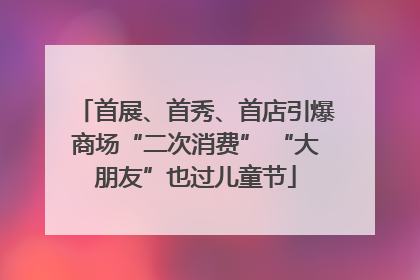 首展、首秀、首店引爆商场“二次消费” “大朋友”也过儿童节