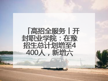 高招全服务丨开封职业学院：在豫招生总计划增至4400人，新增六大前沿专业