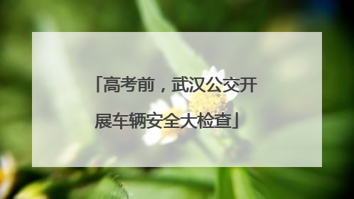 高考前，武汉公交开展车辆安全大检查