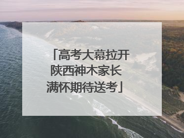 高考大幕拉开 陕西神木家长满怀期待送考