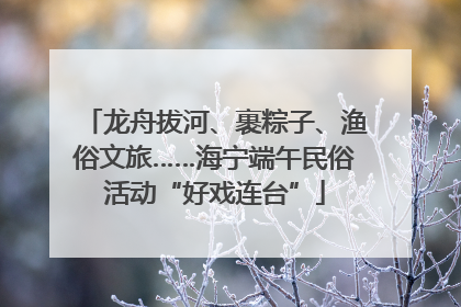龙舟拔河、裹粽子、渔俗文旅……海宁端午民俗活动“好戏连台”