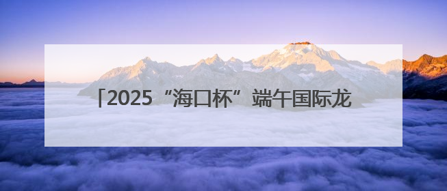 2025“海口杯”端午国际龙舟邀请赛 报名通道开启↓↓↓