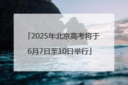 2025年北京高考将于6月7日至10日举行