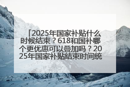 2025年国家补贴什么时候结束？618和国补哪个更优惠可以叠加吗？2025年国家补贴结束时间统一为12月31日