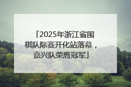 2025年浙江省围棋队际赛开化站落幕，嘉兴队荣膺冠军