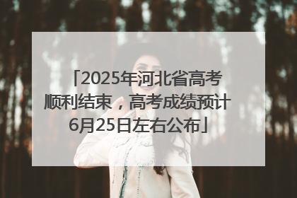 2025年河北省高考顺利结束，高考成绩预计6月25日左右公布