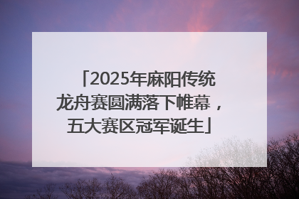 2025年麻阳传统龙舟赛圆满落下帷幕，五大赛区冠军诞生