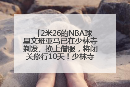 2米26的NBA球星文班亚马已在少林寺剃发、换上僧服，将闭关修行10天！少林寺回应：人在寺里