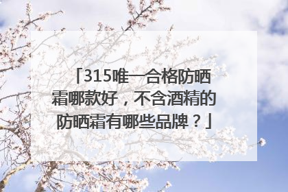 315唯一合格防晒霜哪款好，不含酒精的防晒霜有哪些品牌？