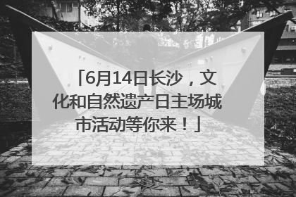 6月14日长沙，文化和自然遗产日主场城市活动等你来！