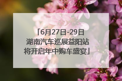 6月27日-29日 湖南汽车巡展益阳站将开启年中购车盛宴