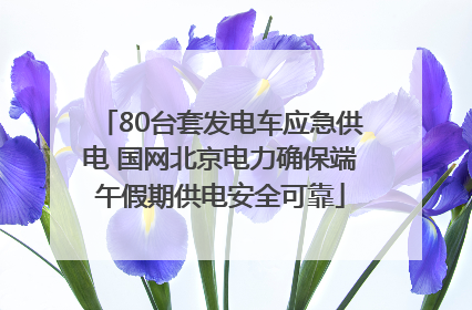 80台套发电车应急供电 国网北京电力确保端午假期供电安全可靠